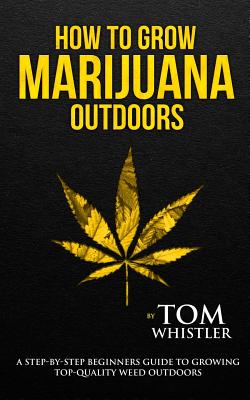 How to Grow Marijuana: Outdoors - A Step-by-Step Beginner's Guide to Growing Top-Quality Weed Outdoors (Volume 2) - Whistler, Tom
