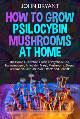 How to Grow Psilocybin Mushrooms at Home: The Home Cultivation Guide of Psychedelic & Hallucinogenic Psilocybin Magic Mushrooms, Doses Preparation, Safe Use, Side Effects and Benefits - Bryant, John