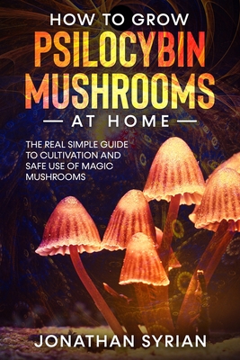 How to Grow Psilocybin Mushrooms at Home: The Real Simple Guide to Cultivation and Safe Use of Magic Mushrooms - Syrian, Jonathan