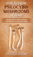How To Grow Psilocybin Mushrooms At Home: The Real Simple Guide to Master Mushrooms Cultivation at Home