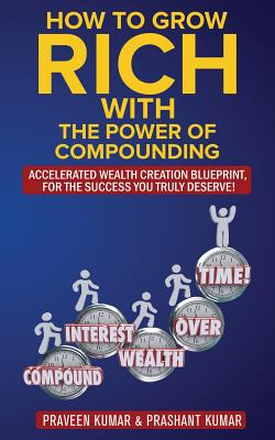How to Grow Rich with The Power of Compounding: Accelerated Wealth Creation Blueprint, for the Success you truly deserve! - Kumar, Praveen, and Kumar, Prashant