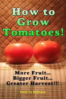 How to Grow Tomatoes: More Fruit, Bigger Fruit, Greater Harvest - Mastery, How to