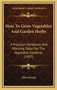 How to Grow Vegetables and Garden Herbs: A Practical Handbook and Planting Table for the Vegetable Gardener