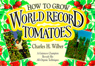 How to Grow World Record Tomatoes: A Guinness Champion Reveals His All-Organic Secrets - Wilber, Charles