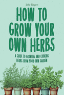 How to Grow Your Own Herbs: A Guide to Growing and Cooking Your Own Herb Garden