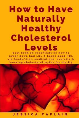 How to Have Naturally Healthy Cholesterol Levels: the best book on essentials on how to lower bad LDL & boost good HDL via foods/diet, medications, exercise & knowing cholesterol myths for clarity - Caplain, Jessica