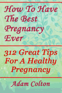 How to Have the Best Pregnancy Ever: 312 Great Tips for a Healthy Pregnancy