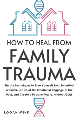 How to Heal from Family Trauma: Simple Techniques to Free Yourself from Inherited Wounds, Let Go of the Emotional Baggage of the Past, and Create a Positive Future, without Guilt - Mind, Logan