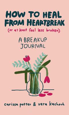 How to Heal from Heartbreak (or at Least Feel Less Broken): A Break-up Journal - Potter, Carissa, and Kachouh, Vera