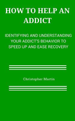 How to help an Addict: Identifying and understanding your addict's behavior to speed up and ease recovery - Martin, Christopher