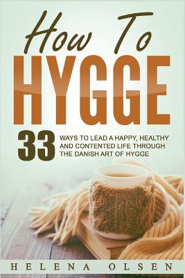 How to Hygge: 33 Ways to Lead a Happy, Healthy and Contented Life Through the Danish Art of Hygge - Olsen, Helena