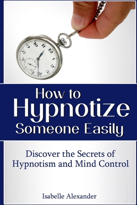 How to Hypnotize Someone Easily: Discover the Secrets of Hypnotism and Mind Control - Alexander, Isabelle