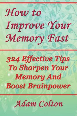 How to Improve Your Memory Fast: 324 Effective Tips to Sharpen Your Memory and Boost Brainpower - Colton, Adam