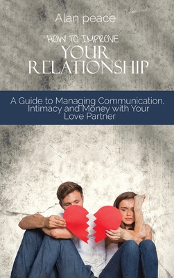 How to Improve Your Relationship: A Guide to Managing Communication, Intimacy and Money with Your Love Partner - Peace, Alan