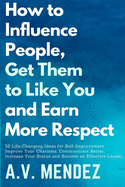 How to Influence People, Get Them to Like You and Earn More Respect: 52 Life-Changing Ideas for Self-Improvement. Improve Your Charisma, Communicate Better, Increase Your Status and Become an Effectiv