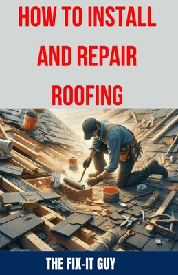 How to Install and Repair Roofing: The Ultimate DIY Guide to Roof Repair, Shingle Replacement, Leak Prevention, Flashing Installation, and Ventilation System Maintenance - Guy, The Fix-It