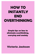 How to Instantly End Overthinking: Simple tips on how to eliminate overthinking, worrying and anxiety