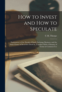 How to Invest and How to Speculate: Explanatory of the Details of Stock Exchange Business, and the Main Classes of Securities Dealt In, Together With a Glossary of Terms in Common Use