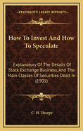 How to Invest and How to Speculate: Explanatory of the Details of Stock Exchange Business, and the Main Classes of Securities Dealt In, Together with a Glossary of Terms in Common Use