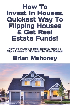 How To Invest In Houses. Quickest Way To Flipping Houses & Get Real Estate Funds!: How To Invest In Real Estate, How To Flip a House or Commercial Real Estate! - Mahoney, Brian