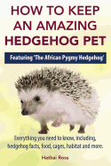 How to Keep an Amazing Hedgehog Pet. Featuring 'The African Pygmy Hedgehog' !!: Everything You Need to Know, Including, Hedgehog Facts, Food, Cages, Habitat and More