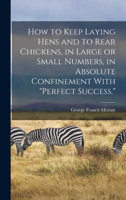 How to Keep Laying Hens and to Rear Chickens, in Large or Small Numbers, in Absolute Confinement With "perfect Success." - Morant, George Francis