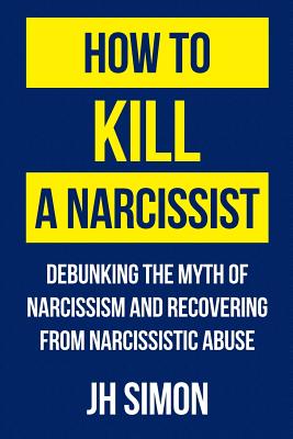 How To Kill A Narcissist: Debunking The Myth Of Narcissism And Recovering From Narcissistic Abuse - Simon, J H