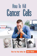 How to Kill Cancer Cells: Make Your Body Healthy Now