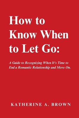 How to Know When to Let Go: A Step-by-Step Guide to help you Know When It's Time to Let go of a Romantic Relationship, Move On and Finally Enjoy the Emotional Freedom You Deserve! - Brown, Katherine A