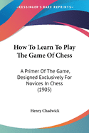 How To Learn To Play The Game Of Chess: A Primer Of The Game, Designed Exclusively For Novices In Chess (1905)