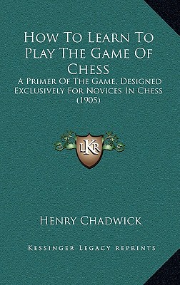 How To Learn To Play The Game Of Chess: A Primer Of The Game, Designed Exclusively For Novices In Chess (1905) - Chadwick, Henry (Editor)