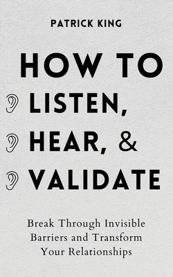 How to Listen, Hear, and Validate: Break Through Invisible Barriers and Transform Your Relationships - King, Patrick