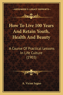 How to Live 100 Years and Retain Youth, Health and Beauty: A Course of Practical Lessons in Life Culture (1903)