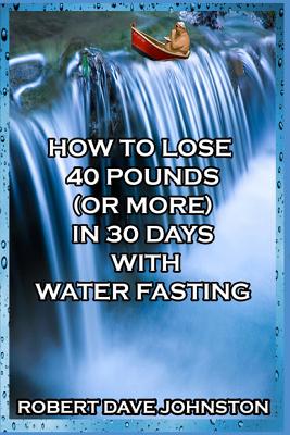 How to Lose 40 Pounds (Or More) in 30 Days with Water Fasting - Johnston, Robert Dave