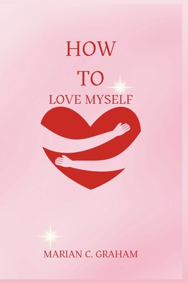 How to Love Myself: The Simple and Heartfelt Guide to Learning to Love Yourself - Graham, Marian C