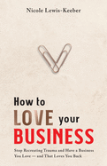 How to Love Your Business: Stop Recreating Trauma and Have a Business You Love- And That Loves You Back