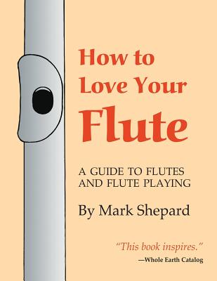 How to Love Your Flute: A Guide to Flutes and Flute Playing, or How to Play the Flute, Choose One, and Care for It, Plus Flute History, Flute Science, Folk Flutes, and More - Shepard, Mark, and Horn, Paul (Preface by)