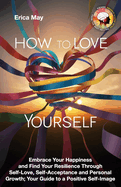 How to Love Yourself: Embrace Your Happiness and Find Your Resilience Through Self-Love, Self-Acceptance and Personal Growth; Your Guide to a Positive Self-Image