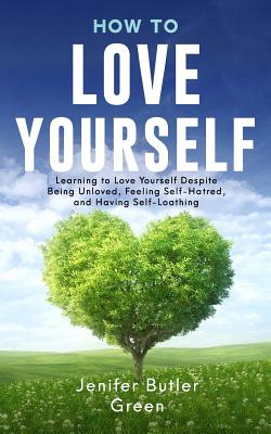 How To Love Yourself: Learning to Love Yourself Despite Being Unloved, Feeling Self-Hatred, and Having Self-Loathing - Green, Jennifer Butler