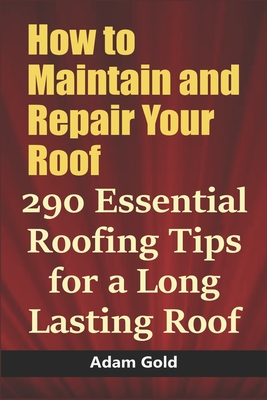 How to Maintain and Repair Your Roof: 290 Essential Roofing Tips for a Long Lasting Roof - Gold, Adam