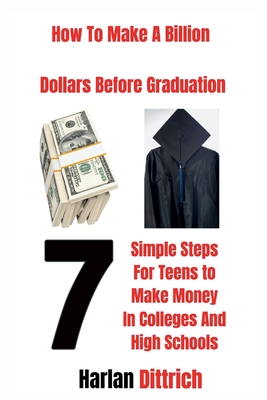 How to Make A Billion Dollars Before Graduation: 7 Simple Steps For Teens to Make Money In Colleges And High Schools - Dittrich, Harlan