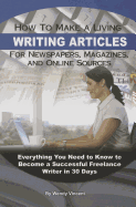 How to Make a Living Writing Articles for Newspapers, Magazines, and Online Sources: Everything You Need to Know to Become a Successful Freelance Writer in 30 Days