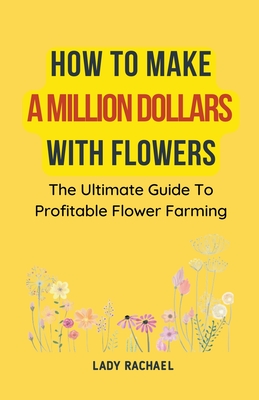 How To Make A Million Dollars With Flowers: The Ultimate Guide To Profitable Flower Farming - Rachael, Lady