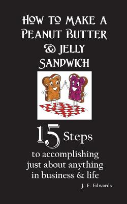 How to Make a Peanut Butter & Jelly Sandwich: 15 Steps to accomplishing just about anything in business & life - Edwards, J E