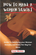 How to Make a Woman Squirt: Guide To Satisfying your Woman Sexually and Make Her Beg For More