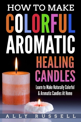 How to Make Colorful Aromatic Healing Candles: Learn to Make Naturally Colorful & Aromatic Candles At Home - Russell, Ally