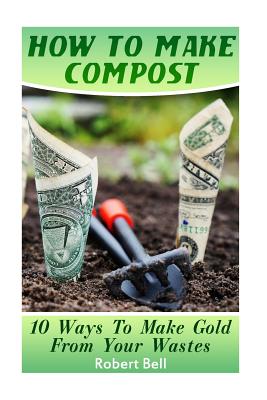 How to Make Compost: 10 Ways to Make Gold from Your Wastes: (Gardening Indoors, Gardening Vegetables, Gardening Books, Gardening Year Round) - Bell, Robert, MD
