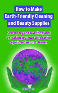 How to Make Earth-Friendly Cleaning and Beauty Supplies: Save Money and Save the Planet by Making Your Own Time-Saving Organic Cleaners