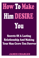 How to Make Him Desire You: Secrets of a Lasting Relationship and Making Your Man Crave You Forever (Relationship Advice for Women)