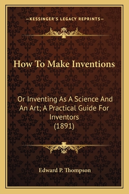 How to Make Inventions: Or Inventing as a Science and an Art; A Practical Guide for Inventors (1891) - Thompson, Edward P
